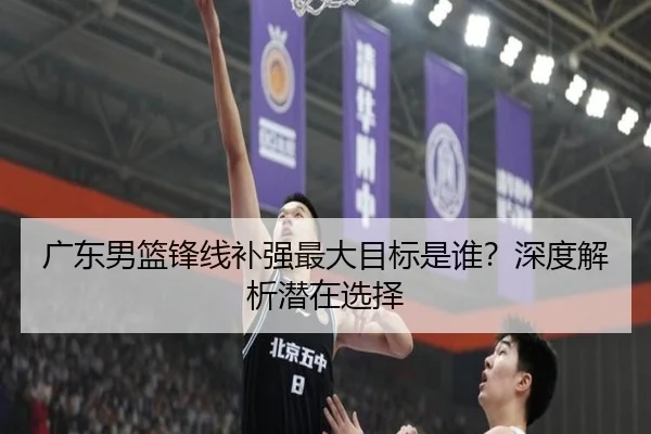 广东男篮锋线补强最大目标是谁？深度解析潜在选择