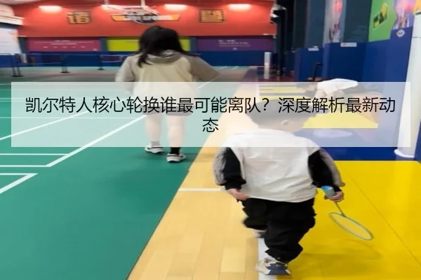 凯尔特人核心轮换谁最可能离队？深度解析最新动态