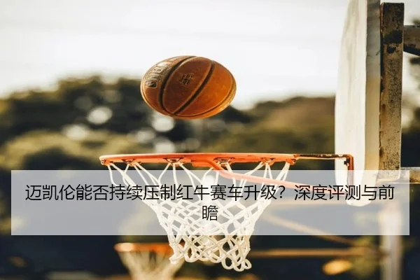 迈凯伦能否持续压制红牛赛车升级？深度评测与前瞻