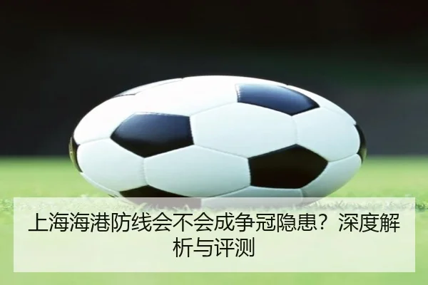 上海海港防线会不会成争冠隐患？深度解析与评测