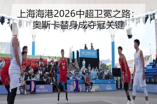 上海海港2026中超卫冕之路：奥斯卡替身成夺冠关键