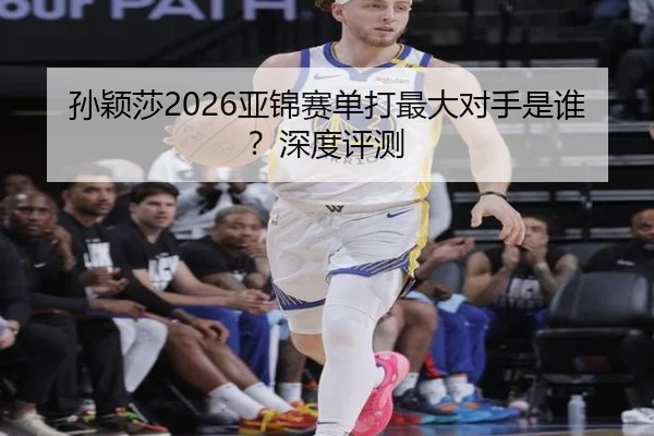 孙颖莎2026亚锦赛单打最大对手是谁？深度评测